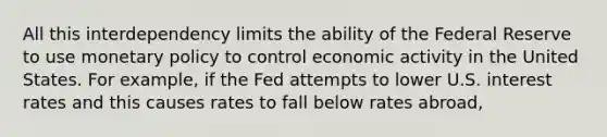 All this interdependency limits the ability of the Federal Reserve to use monetary policy to control economic activity in the United States. For example, if the Fed attempts to lower U.S. interest rates and this causes rates to fall below rates abroad,