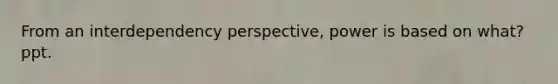 From an interdependency perspective, power is based on what? ppt.