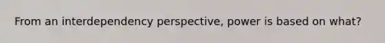 From an interdependency perspective, power is based on what?