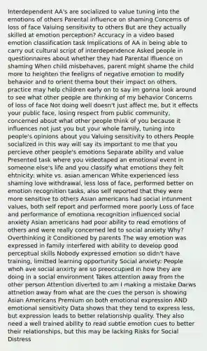 Interdependent AA's are socialized to value tuning into the emotions of others Parental influence on shaming Concerns of loss of face Valuing sensitivity to others But are they actually skilled at emotion perception? Accuracy in a video based emotion classification task Implications of AA in being able to carry out cultural script of interdependence Asked people in questionnaires about whether they had Parental ifluence on shaming When child misbehaves, parent might shame the child more to heighten the feeligns of negative emotion to modify behavior and to orient thema bout their impact on others, practice may help children early on to say im gonna look around to see what other people are thinking of my behavior Concerns of loss of face Not doing well doesn't just affect me, but it effects your public face, losing respect from public community, concerned about what other people think of you because it influences not just you but your whole family, tuning into people's opinions about you Valuing sensitivity to others People socialized in this way will say its important to me that you percieve other people's emotions Separate ability and value Presented task where you videotaped an emotional event in someone else's life and you classify what emotions they felt ehtnicity: white vs. asian american White experienced less shaming love withdrawal, less loss of face, performed better on emotion recognition tasks, also self reported that they were more sensitive to others Asian americans had social intunment values, both self report and performed more poorly Loss of face and performance of emotiona recognition influenced social anxiety Asian americans had poor ability to read emotions of others and were really concerned led to social anxiety Why? Overthinking it Conditioned by parents The way emotion was expressed in family interfered with ability to develop good perceptual skills Nobody expressed emotion so didn't have training, limitted learning opportunity Social anxiety: People whoh ave social anxirty are so preoccupied in how they are doing in a social environment Takes attention away from the other person Attention diverted to am I making a mistake Darws attnetion away from what are the cues the person is showing Asian Americans Premium on both emotional expression AND emotional sensitivity Data shows that they tend to express less, but expression leads to better relationship quality. They also need a well trained ability to read subtle emotion cues to better their relationships, but this may be lacking Risks for Social Distress