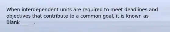 When interdependent units are required to meet deadlines and objectives that contribute to a common goal, it is known as Blank______.