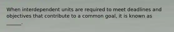 When interdependent units are required to meet deadlines and objectives that contribute to a common goal, it is known as ______.