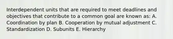 Interdependent units that are required to meet deadlines and objectives that contribute to a common goal are known as: A. Coordination by plan B. Cooperation by mutual adjustment C. Standardization D. Subunits E. Hierarchy