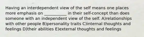 Having an interdependent view of the self means one places more emphasis on ___________ in their self-concept than does someone with an independent view of the self. A)relationships with other people B)personality traits C)internal thoughts and feelings D)their abilities E)external thoughts and feelings