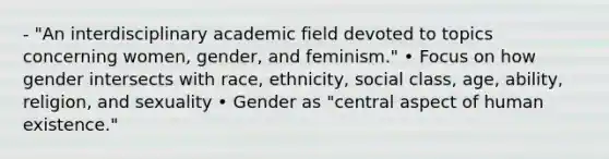 - "An interdisciplinary academic field devoted to topics concerning women, gender, and feminism." • Focus on how gender intersects with race, ethnicity, social class, age, ability, religion, and sexuality • Gender as "central aspect of human existence."