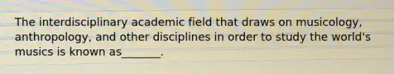 The interdisciplinary academic field that draws on musicology, anthropology, and other disciplines in order to study the world's musics is known as_______.