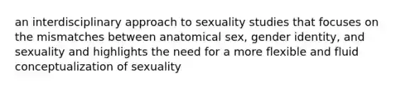 an interdisciplinary approach to sexuality studies that focuses on the mismatches between anatomical sex, gender identity, and sexuality and highlights the need for a more flexible and fluid conceptualization of sexuality