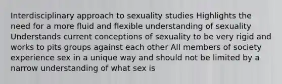 Interdisciplinary approach to sexuality studies Highlights the need for a more fluid and flexible understanding of sexuality Understands current conceptions of sexuality to be very rigid and works to pits groups against each other All members of society experience sex in a unique way and should not be limited by a narrow understanding of what sex is