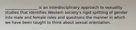 _________________ is an interdisciplinary approach to sexuality studies that identifies Western society's rigid splitting of gender into male and female roles and questions the manner in which we have been taught to think about sexual orientation.