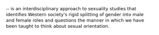 -- is an interdisciplinary approach to sexuality studies that identifies Western society's rigid splitting of gender into male and female roles and questions the manner in which we have been taught to think about sexual orientation.