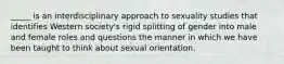 _____ is an interdisciplinary approach to sexuality studies that identifies Western society's rigid splitting of gender into male and female roles and questions the manner in which we have been taught to think about sexual orientation.