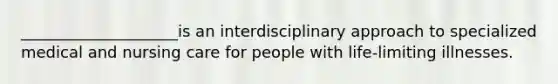 ____________________is an interdisciplinary approach to specialized medical and nursing care for people with life-limiting illnesses.