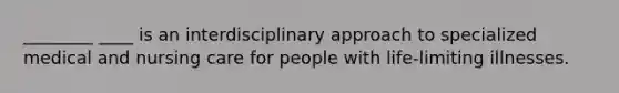 ________ ____ is an interdisciplinary approach to specialized medical and nursing care for people with life-limiting illnesses.