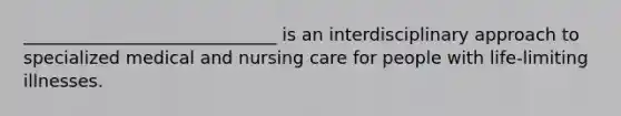 _____________________________ is an interdisciplinary approach to specialized medical and nursing care for people with life-limiting illnesses.