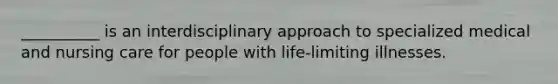 __________ is an interdisciplinary approach to specialized medical and nursing care for people with life-limiting illnesses.