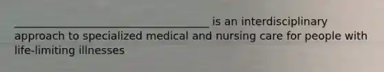 ____________________________________ is an interdisciplinary approach to specialized medical and nursing care for people with life-limiting illnesses