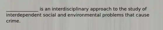 ______________ is an interdisciplinary approach to the study of interdependent social and environmental problems that cause crime.