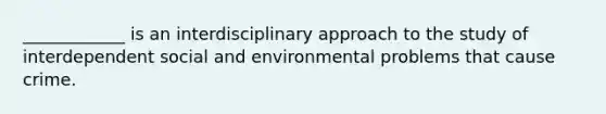 ____________ is an interdisciplinary approach to the study of interdependent social and environmental problems that cause crime.