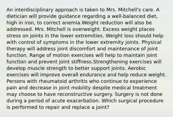 An interdisciplinary approach is taken to Mrs. Mitchell's care. A dietician will provide guidance regarding a well-balanced diet, high in iron, to correct anemia.Weight reduction will also be addressed. Mrs. Mitchell is overweight. Excess weight places stress on joints in the lower extremities. Weight loss should help with control of symptoms in the lower extremity joints. Physical therapy will address joint discomfort and maintenance of joint function. Range of motion exercises will help to maintain joint function and prevent joint stiffness.Strengthening exercises will develop muscle strength to better support joints. Aerobic exercises will improve overall endurance and help reduce weight. Persons with rheumatoid arthritis who continue to experience pain and decrease in joint mobility despite medical treatment may choose to have reconstructive surgery. Surgery is not done during a period of acute exacerbation. Which surgical procedure is performed to repair and replace a joint?