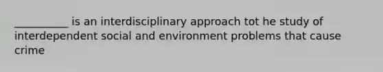 __________ is an interdisciplinary approach tot he study of interdependent social and environment problems that cause crime