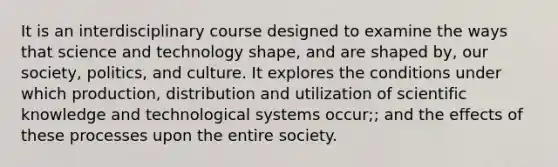 It is an interdisciplinary course designed to examine the ways that science and technology shape, and are shaped by, our society, politics, and culture. It explores the conditions under which production, distribution and utilization of scientific knowledge and technological systems occur;; and the effects of these processes upon the entire society.