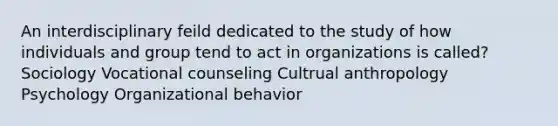 An interdisciplinary feild dedicated to the study of how individuals and group tend to act in organizations is called? Sociology Vocational counseling Cultrual anthropology Psychology Organizational behavior