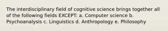 The interdisciplinary field of cognitive science brings together all of the following fields EXCEPT: a. Computer science b. Psychoanalysis c. Linguistics d. Anthropology e. Philosophy