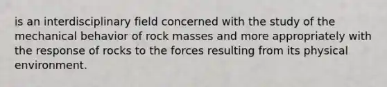 is an interdisciplinary field concerned with the study of the mechanical behavior of rock masses and more appropriately with the response of rocks to the forces resulting from its physical environment.