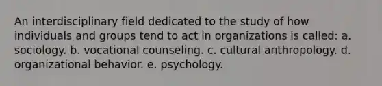 An interdisciplinary field dedicated to the study of how individuals and groups tend to act in organizations is called: a. sociology. b. vocational counseling. c. cultural anthropology. d. organizational behavior. e. psychology.