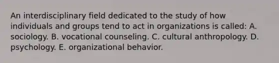 An interdisciplinary field dedicated to the study of how individuals and groups tend to act in organizations is called: A. sociology. B. vocational counseling. C. cultural anthropology. D. psychology. E. organizational behavior.