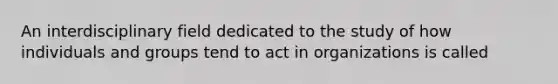 An interdisciplinary field dedicated to the study of how individuals and groups tend to act in organizations is called