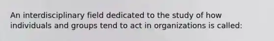 An interdisciplinary field dedicated to the study of how individuals and groups tend to act in organizations is called: