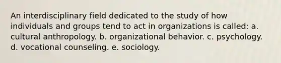 An interdisciplinary field dedicated to the study of how individuals and groups tend to act in organizations is called: a. cultural anthropology. b. organizational behavior. c. psychology. d. vocational counseling. e. sociology.