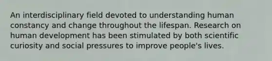 An interdisciplinary field devoted to understanding human constancy and change throughout the lifespan. Research on human development has been stimulated by both scientific curiosity and social pressures to improve people's lives.