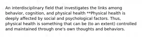 An interdisciplinary field that investigates the links among behavior, cognition, and physical health **Physical health is deeply affected by social and psychological factors. Thus, physical health is something that can be (to an extent) controlled and maintained through one's own thoughts and behaviors.