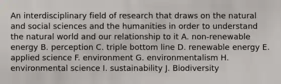 An interdisciplinary field of research that draws on the natural and social sciences and the humanities in order to understand the natural world and our relationship to it A. non-renewable energy B. perception C. triple bottom line D. renewable energy E. applied science F. environment G. environmentalism H. environmental science I. sustainability J. Biodiversity