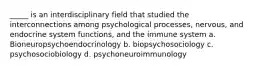 _____ is an interdisciplinary field that studied the interconnections among psychological processes, nervous, and endocrine system functions, and the immune system a. Bioneuropsychoendocrinology b. biopsychosociology c. psychosociobiology d. psychoneuroimmunology