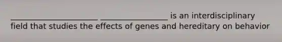 ______________________ _________________ is an interdisciplinary field that studies the effects of genes and hereditary on behavior