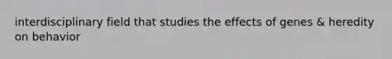 interdisciplinary field that studies the effects of genes & heredity on behavior