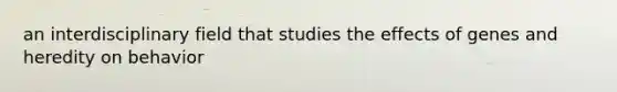 an interdisciplinary field that studies the effects of genes and heredity on behavior