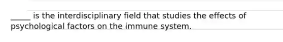 _____ is the interdisciplinary field that studies the effects of psychological factors on the immune system.