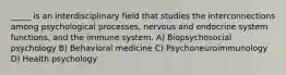 _____ is an interdisciplinary field that studies the interconnections among psychological processes, nervous and endocrine system functions, and the immune system. A) Biopsychosocial psychology B) Behavioral medicine C) Psychoneuroimmunology D) Health psychology