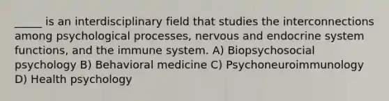 _____ is an interdisciplinary field that studies the interconnections among psychological processes, nervous and endocrine system functions, and the immune system. A) Biopsychosocial psychology B) Behavioral medicine C) Psychoneuroimmunology D) Health psychology