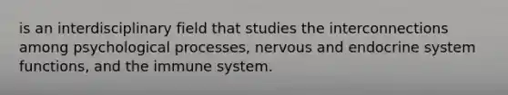 is an interdisciplinary field that studies the interconnections among psychological processes, nervous and endocrine system functions, and the immune system.