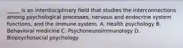 _____ is an interdisciplinary field that studies the interconnections among psychological processes, nervous and endocrine system functions, and the immune system. A. Health psychology B. Behavioral medicine C. Psychoneuroimmunology D. Biopsychosocial psychology