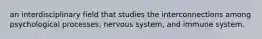 an interdisciplinary field that studies the interconnections among psychological processes, nervous system, and immune system.