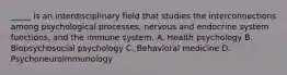 _____ is an interdisciplinary field that studies the interconnections among psychological processes, nervous and endocrine system functions, and the immune system. A. Health psychology B. Biopsychosocial psychology C. Behavioral medicine D. Psychoneuroimmunology