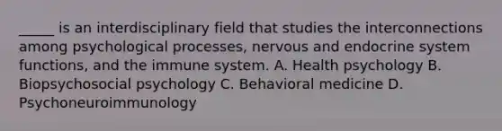 _____ is an interdisciplinary field that studies the interconnections among psychological processes, nervous and endocrine system functions, and the immune system. A. Health psychology B. Biopsychosocial psychology C. Behavioral medicine D. Psychoneuroimmunology