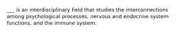 ___ is an interdisciplinary field that studies the interconnections among psychological processes, nervous and endocrine system functions, and the immune system.