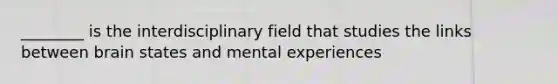 ________ is the interdisciplinary field that studies the links between brain states and mental experiences